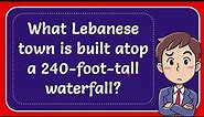 What Lebanese town is built atop a 240-foot-tall waterfall?