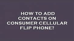 How to add contacts on consumer cellular flip phone?