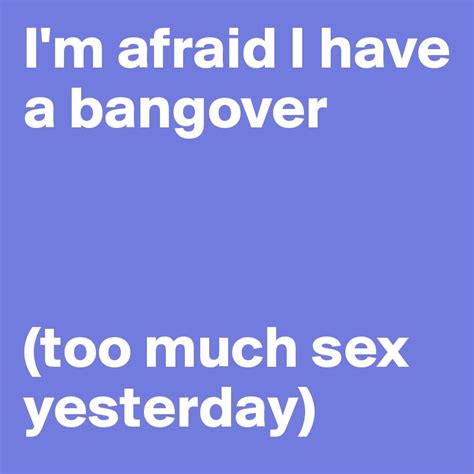 i m afraid i have a bangover too much sex yesterday post by