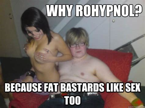 why rohypnol because fat bastards like sex too roly quickmeme