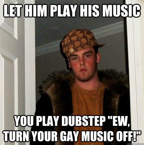 let him play his music you play dubstep ew turn your gay music off