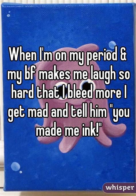 when i m on my period and my bf makes me laugh so hard that i bleed more i get mad and tell him