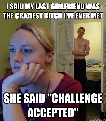 i said my last girlfriend was the craziest bitch i ve ever met she said challenge accepted