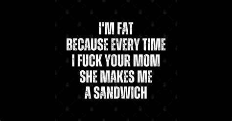 i m fat because i fuck your mom sandwich fucking sex mom jokes
