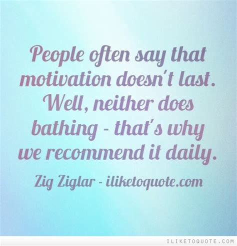 people often say that motivation doesn t last well neither does bathing that s why we