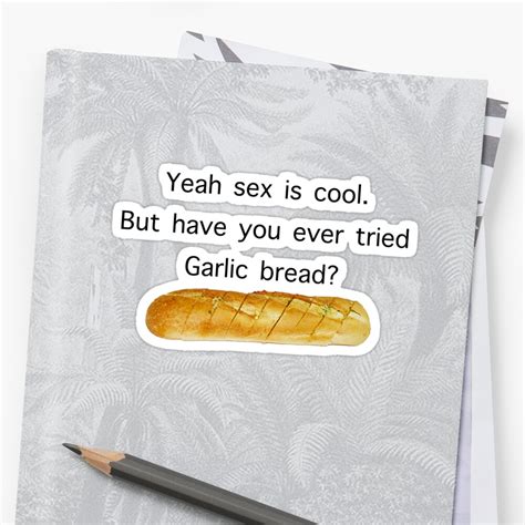yeah sex is cool but have you ever tried garlic bread