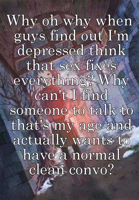 why oh why when guys find out i m depressed think that sex fixes