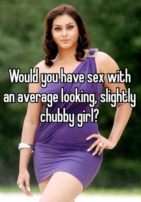 would you have sex with an average looking slightly chubby girl