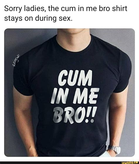 Sorry Ladies The Cum In Me Bro Shirt Stays On During Sex Ifunny