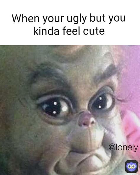 when your ugly but you kinda feel cute lonely mylonelyassmemes memes