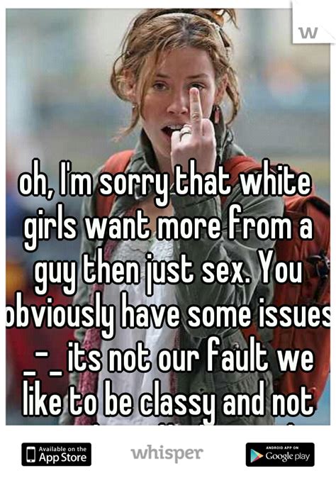 oh i m sorry that white girls want more from a guy then just sex you obviously have some