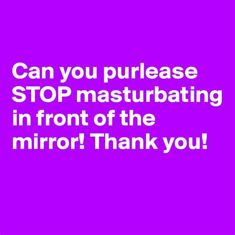 Can You Purlease Stop Masturbating In Front Of The Mirror Thank You