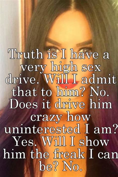 truth is i have a very high sex drive will i admit that to him no does it drive him crazy how