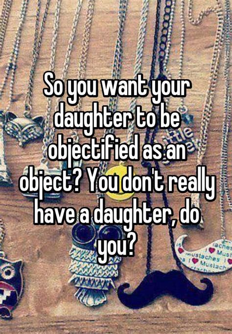 so you want your daughter to be objectified as an object you don t