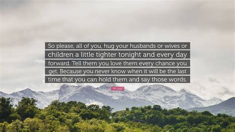 T.K. Leigh Quote: “So please, all of you, hug your husbands or wives or ...