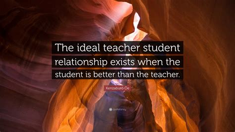 Kenzaburō Ōe Quote: “The ideal teacher student relationship exists when ...