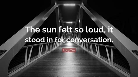 Lucy Tan Quote: “The sun felt so loud, it stood in for conversation.”