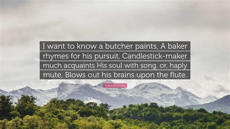 Robert Browning Quote: "I want to know a butcher paints, A baker rhymes ...