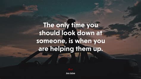 The Only Time You Should Look Down At Someone, Is When You Are Helping ...
