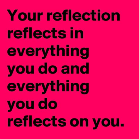 Your reflection reflects in everything you do and everything you do ...