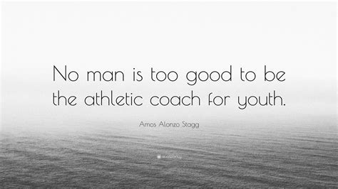 Amos Alonzo Stagg Quote: “No man is too good to be the athletic coach ...