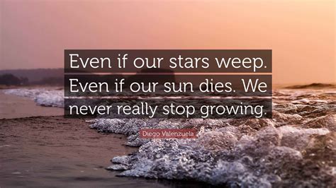 Diego Valenzuela Quote: “Even if our stars weep. Even if our sun dies. We never really stop ...