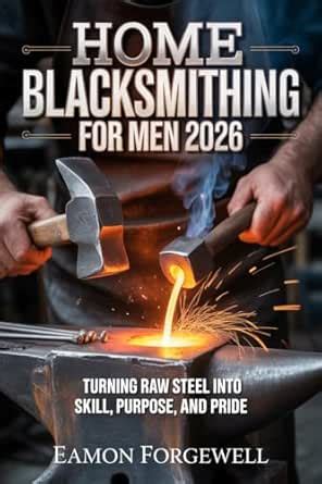 Home Blacksmithing for Men 2026: Turning Raw Steel into Skill, Purpose ...