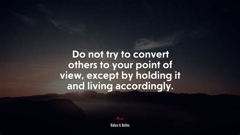 Do not try to convert others to your point of view, except by holding ...