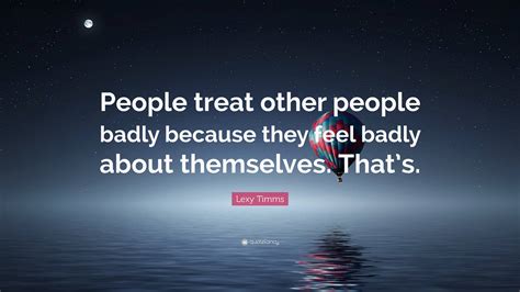 Lexy Timms Quote: “People treat other people badly because they feel ...