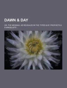 Dawn & Day; Or, the Messiah, as Revealed in the Types & by Prophets ...