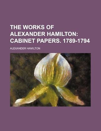 The Works of Alexander Hamilton (Volume 4); Cabinet Papers. 1789-1794 ...