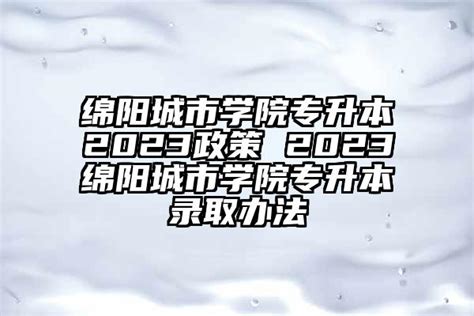 绵阳城市学院专升本2023政策 2023绵阳城市学院专升本录取办法-学生升学网