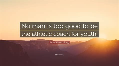 Amos Alonzo Stagg Quote: “No man is too good to be the athletic coach ...