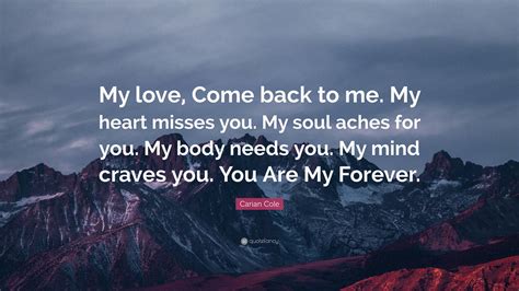 Carian Cole Quote: “My love, Come back to me. My heart misses you. My soul aches for you. My ...