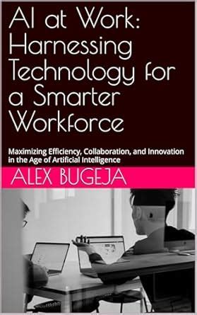 AI at Work: Harnessing Technology for a Smarter Workforce: Maximizing ...