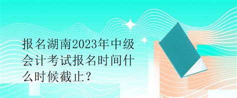 报名湖南2023年中级会计考试报名时间什么时候截止？_中级会计职称-正保会计网校