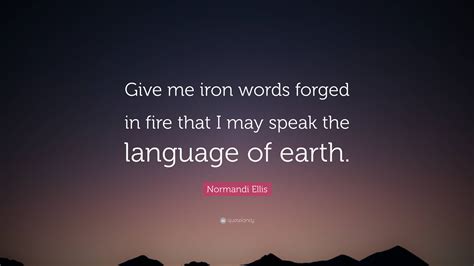 Normandi Ellis Quote: “Give me iron words forged in fire that I may speak the language of earth.”