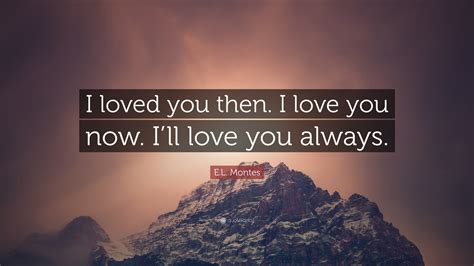 E.L. Montes Quote: "I loved you then. I love you now. I'll love you ...