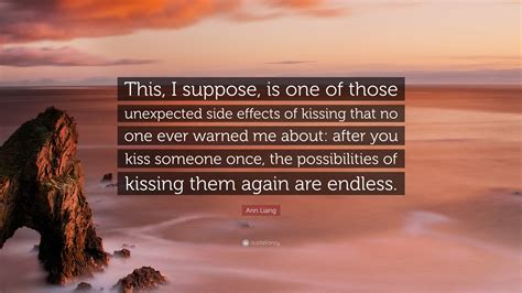 Ann Liang Quote: “This, I suppose, is one of those unexpected side effects of kissing that no ...