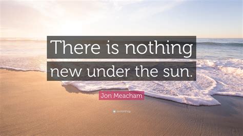 Jon Meacham Quote: "There is nothing new under the sun."
