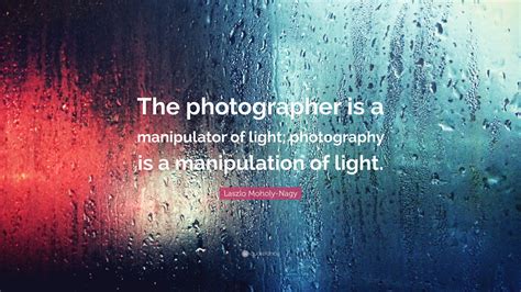 Laszlo Moholy-Nagy Quote: “The photographer is a manipulator of light ...