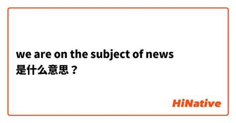 "we are on the subject of news "是什么意思？ -关于英语 (美国)（英文） | HiNative