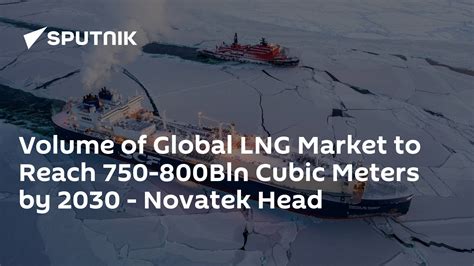 Volume of Global LNG Market to Reach 750-800Bln Cubic Meters by 2030 - Novatek Head - South ...