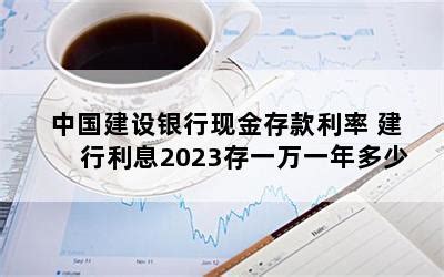 中国建设银行现金存款利率 建行利息2023存一万一年多少-随便找财经网