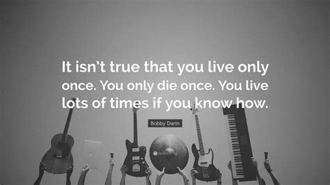 Bobby Darin Quote: “It isn’t true that you live only once. You only die ...