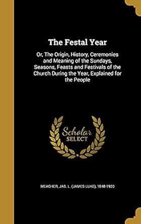 The Festal Year: Or, the Origin, History, Ceremonies and Meaning of the ...