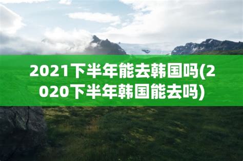 2021下半年能去韩国吗(2020下半年韩国能去吗)-黑龙江旅游网