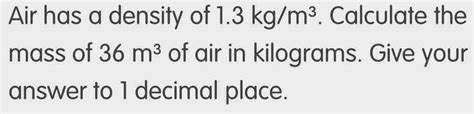Solved: Air has a density of 1.3kg/m^3. Calculate the mass of 36m^3 of ...