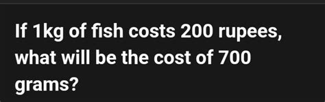 If 1 kg of fish costs 200 rupees, what will be the cost of 700 grams?..