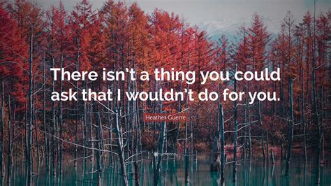 Heather Guerre Quote: “There isn’t a thing you could ask that I wouldn ...